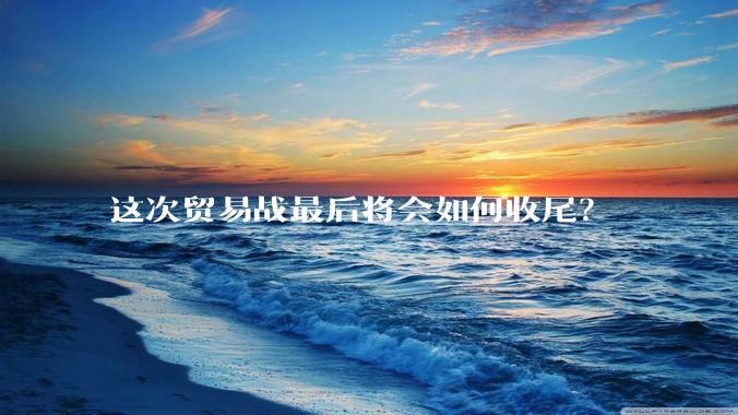 这次贸易战最后将会如何收尾？