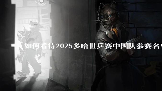 如何看待2025多哈世乒赛中国队参赛名单?