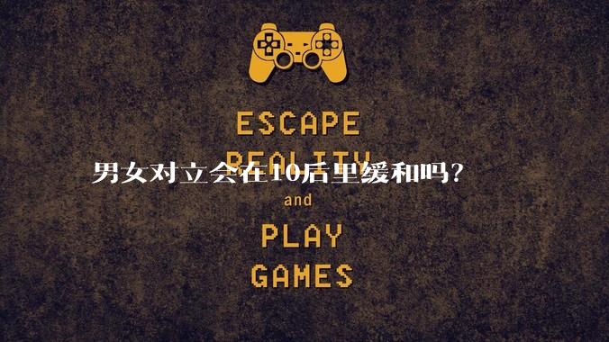男女对立会在10后里缓和吗？